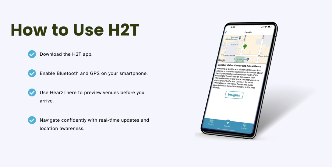 How to Use H2T:  Download the H2T app.  Enable Bluetooth and GPS on your smartphone.  Use Hear2There to preview venues before you arrive.  Navigate confidently with real-time updates and location awareness.